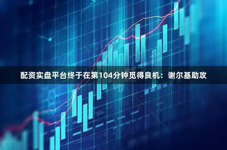 配资实盘平台终于在第104分钟觅得良机：谢尔基助攻