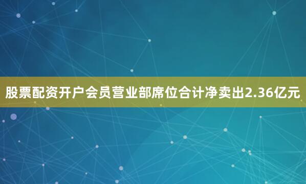 股票配资开户会员营业部席位合计净卖出2.36亿元