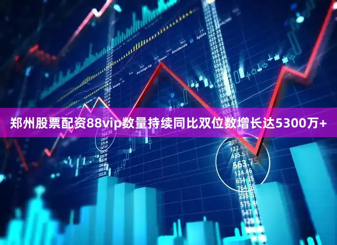 郑州股票配资88vip数量持续同比双位数增长达5300万+